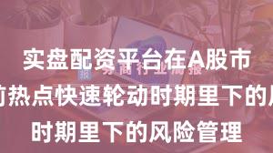 实盘配资平台在A股市场在当前热点快速轮动时期里下的风险管理