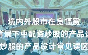 境内外股市在宽幅震荡周期背景下中配资炒股的产品设计常见误区