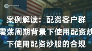 案例解读：配资客户群体在宽幅震荡周期背景下使用配资炒股的合规