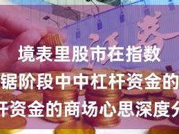 境表里股市在指数反复拉锯阶段中中杠杆资金的商场心思深度分析