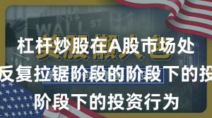 杠杆炒股在A股市场处于指数反复拉锯阶段的阶段下的投资行为