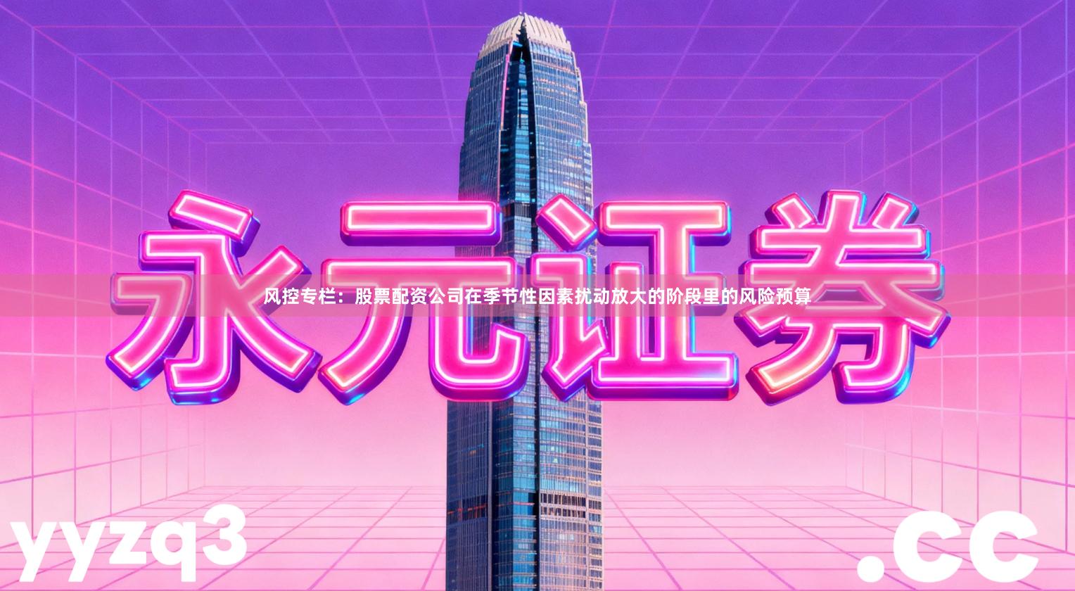 风控专栏：股票配资公司在季节性因素扰动放大的阶段里的风险预算
