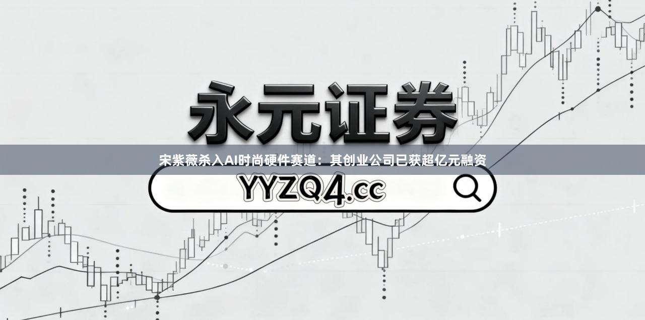 宋紫薇杀入AI时尚硬件赛道：其创业公司已获超亿元融资